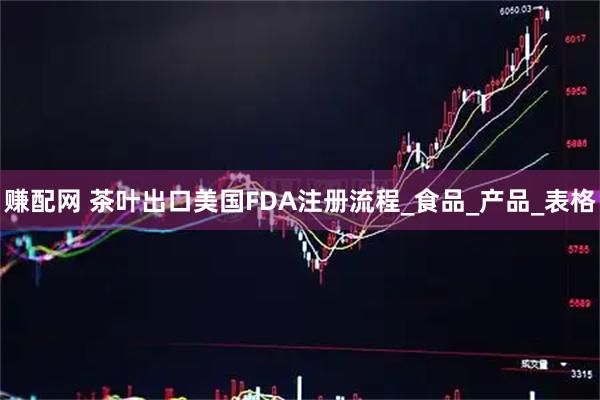 赚配网 茶叶出口美国FDA注册流程_食品_产品_表格