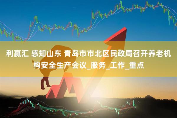 利赢汇 感知山东 青岛市市北区民政局召开养老机构安全生产会议_服务_工作_重点