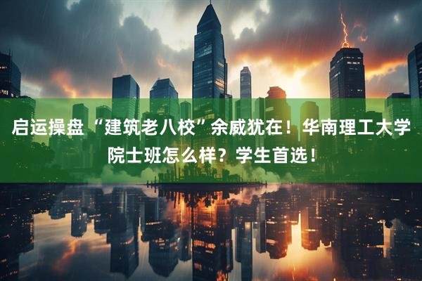 启运操盘 “建筑老八校”余威犹在！华南理工大学院士班怎么样？学生首选！