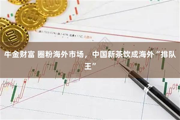 牛金财富 圈粉海外市场，中国新茶饮成海外“排队王”