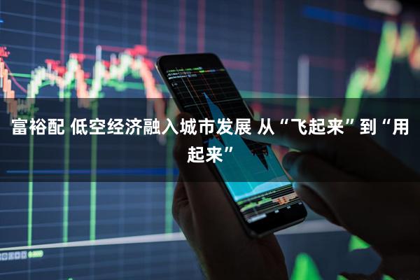 富裕配 低空经济融入城市发展 从“飞起来”到“用起来”