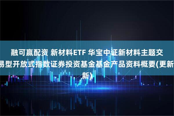 融可赢配资 新材料ETF 华宝中证新材料主题交易型开放式指数证券投资基金基金产品资料概要(更新)