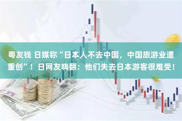 粤友钱 日媒称“日本人不去中国，中国旅游业遭重创”！日网友嗨翻：他们失去日本游客很难受！