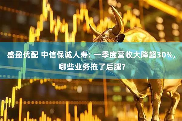 盛盈优配 中信保诚人寿: 一季度营收大降超30%, 哪些业务拖了后腿?