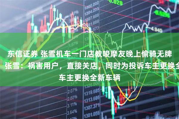 东信证券 张雪机车一门店教唆摩友晚上偷骑无牌照机车，张雪：祸害用户，直接关店，同时为投诉车主更换全新车辆