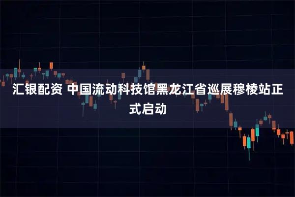 汇银配资 中国流动科技馆黑龙江省巡展穆棱站正式启动