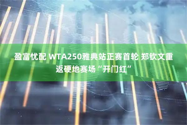 盈富忧配 WTA250雅典站正赛首轮 郑钦文重返硬地赛场“开门红”