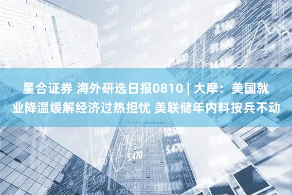 星合证券 海外研选日报0810 | 大摩：美国就业降温缓解经济过热担忧 美联储年内料按兵不动