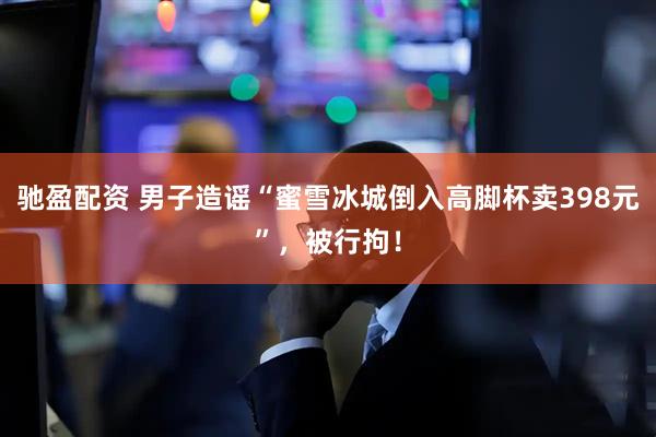 驰盈配资 男子造谣“蜜雪冰城倒入高脚杯卖398元”，被行拘！