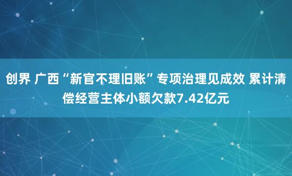 创界 广西“新官不理旧账”专项治理见成效 累计清偿经营主体小额欠款7.42亿元
