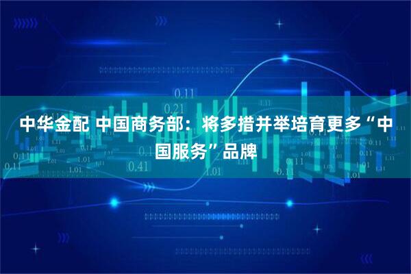 中华金配 中国商务部：将多措并举培育更多“中国服务”品牌